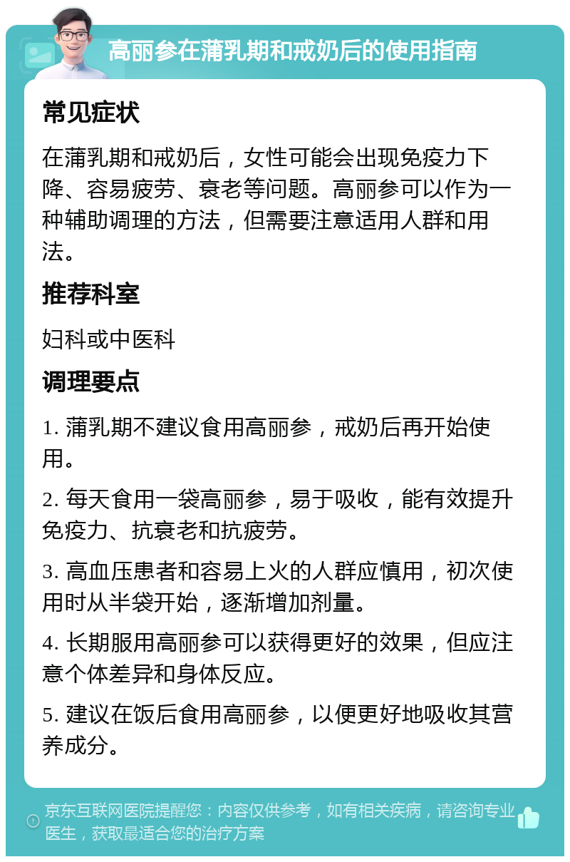 高丽参在蒲乳期和戒奶后的使用指南 常见症状 在蒲乳期和戒奶后，女性可能会出现免疫力下降、容易疲劳、衰老等问题。高丽参可以作为一种辅助调理的方法，但需要注意适用人群和用法。 推荐科室 妇科或中医科 调理要点 1. 蒲乳期不建议食用高丽参，戒奶后再开始使用。 2. 每天食用一袋高丽参，易于吸收，能有效提升免疫力、抗衰老和抗疲劳。 3. 高血压患者和容易上火的人群应慎用，初次使用时从半袋开始，逐渐增加剂量。 4. 长期服用高丽参可以获得更好的效果，但应注意个体差异和身体反应。 5. 建议在饭后食用高丽参，以便更好地吸收其营养成分。