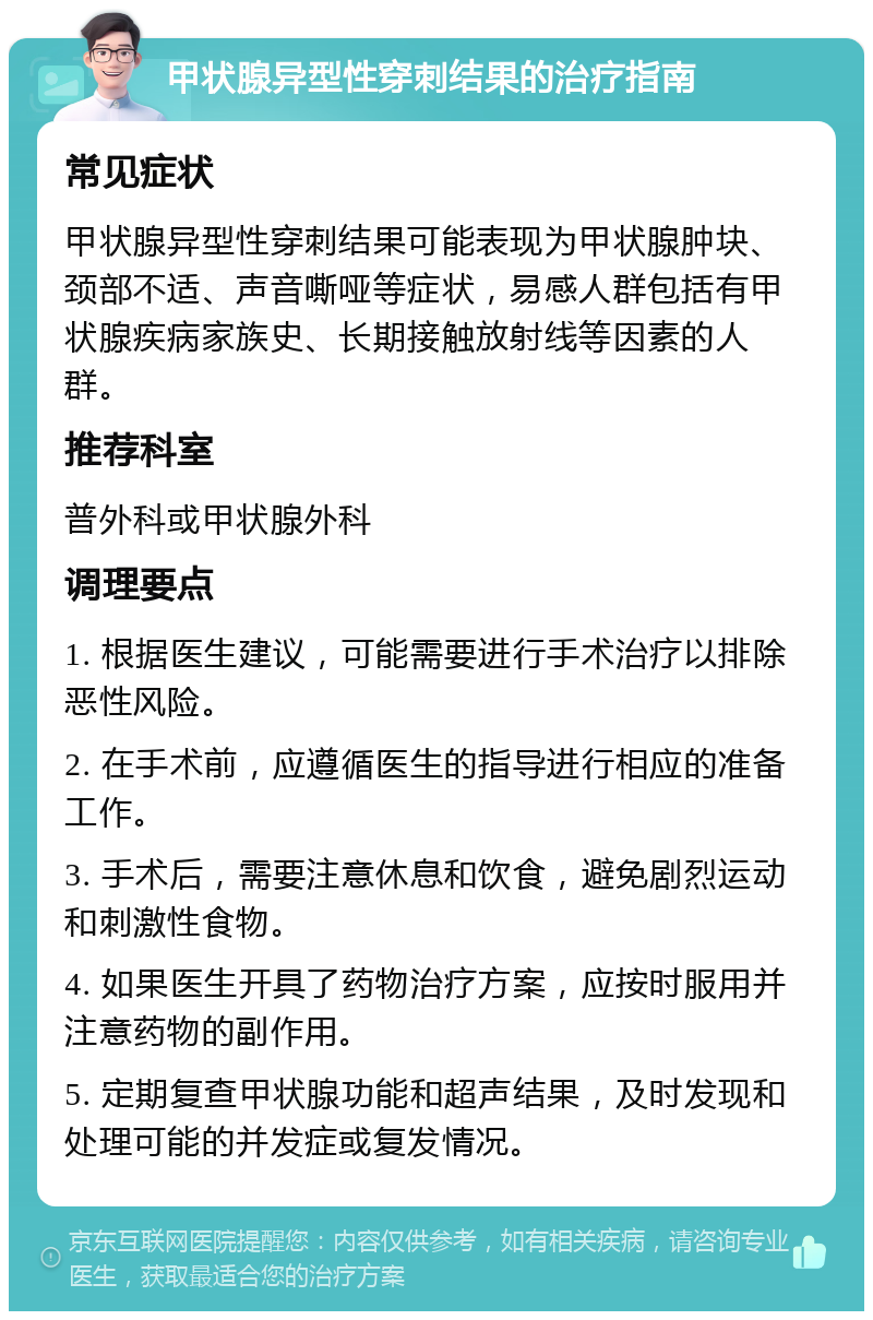 甲状腺异型性穿刺结果的治疗指南 常见症状 甲状腺异型性穿刺结果可能表现为甲状腺肿块、颈部不适、声音嘶哑等症状，易感人群包括有甲状腺疾病家族史、长期接触放射线等因素的人群。 推荐科室 普外科或甲状腺外科 调理要点 1. 根据医生建议，可能需要进行手术治疗以排除恶性风险。 2. 在手术前，应遵循医生的指导进行相应的准备工作。 3. 手术后，需要注意休息和饮食，避免剧烈运动和刺激性食物。 4. 如果医生开具了药物治疗方案，应按时服用并注意药物的副作用。 5. 定期复查甲状腺功能和超声结果，及时发现和处理可能的并发症或复发情况。