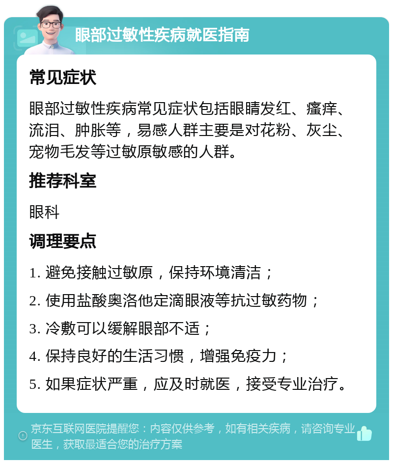 眼部过敏性疾病就医指南 常见症状 眼部过敏性疾病常见症状包括眼睛发红、瘙痒、流泪、肿胀等，易感人群主要是对花粉、灰尘、宠物毛发等过敏原敏感的人群。 推荐科室 眼科 调理要点 1. 避免接触过敏原，保持环境清洁； 2. 使用盐酸奥洛他定滴眼液等抗过敏药物； 3. 冷敷可以缓解眼部不适； 4. 保持良好的生活习惯，增强免疫力； 5. 如果症状严重，应及时就医，接受专业治疗。