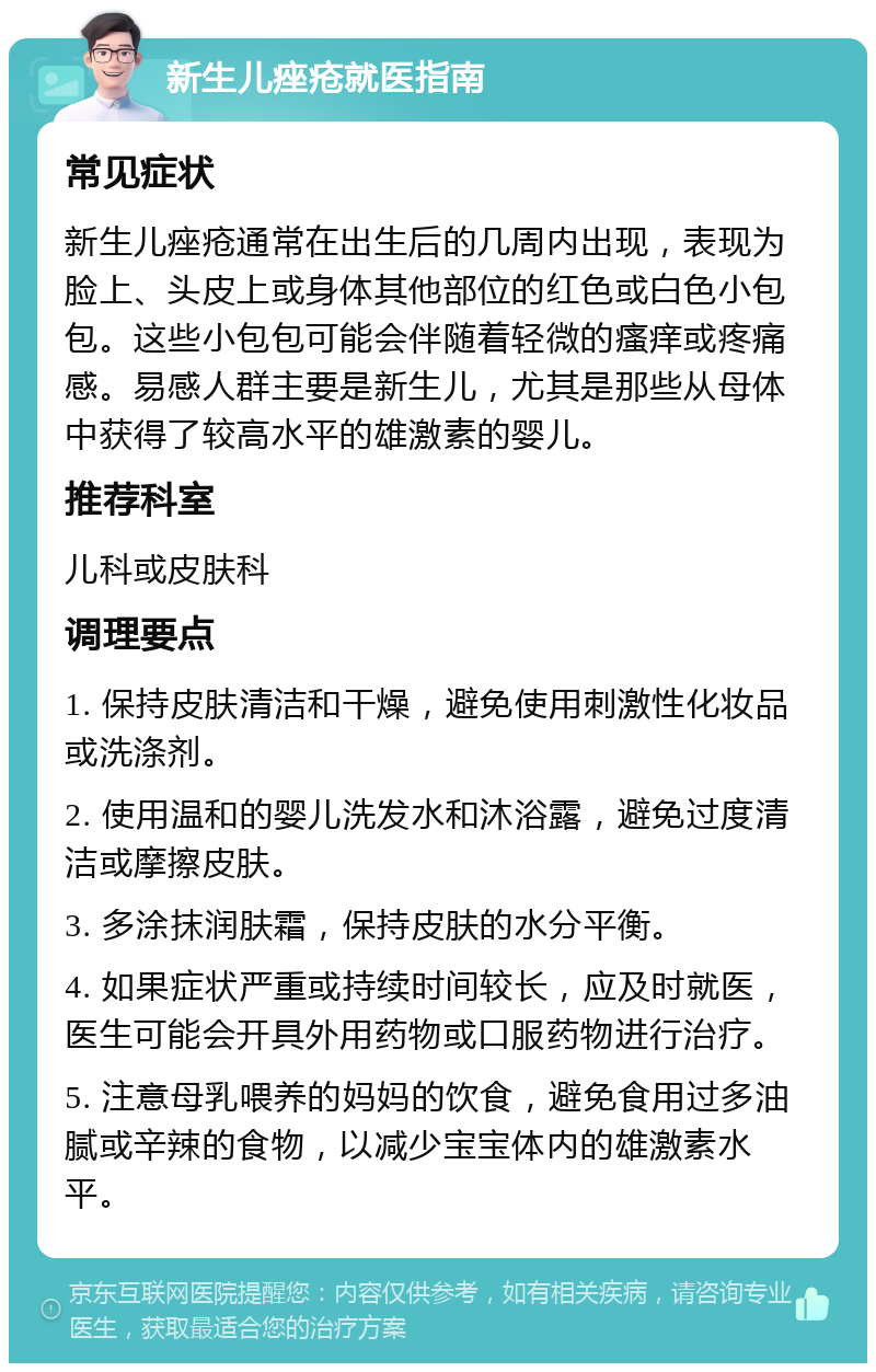 新生儿痤疮就医指南 常见症状 新生儿痤疮通常在出生后的几周内出现，表现为脸上、头皮上或身体其他部位的红色或白色小包包。这些小包包可能会伴随着轻微的瘙痒或疼痛感。易感人群主要是新生儿，尤其是那些从母体中获得了较高水平的雄激素的婴儿。 推荐科室 儿科或皮肤科 调理要点 1. 保持皮肤清洁和干燥，避免使用刺激性化妆品或洗涤剂。 2. 使用温和的婴儿洗发水和沐浴露，避免过度清洁或摩擦皮肤。 3. 多涂抹润肤霜，保持皮肤的水分平衡。 4. 如果症状严重或持续时间较长，应及时就医，医生可能会开具外用药物或口服药物进行治疗。 5. 注意母乳喂养的妈妈的饮食，避免食用过多油腻或辛辣的食物，以减少宝宝体内的雄激素水平。