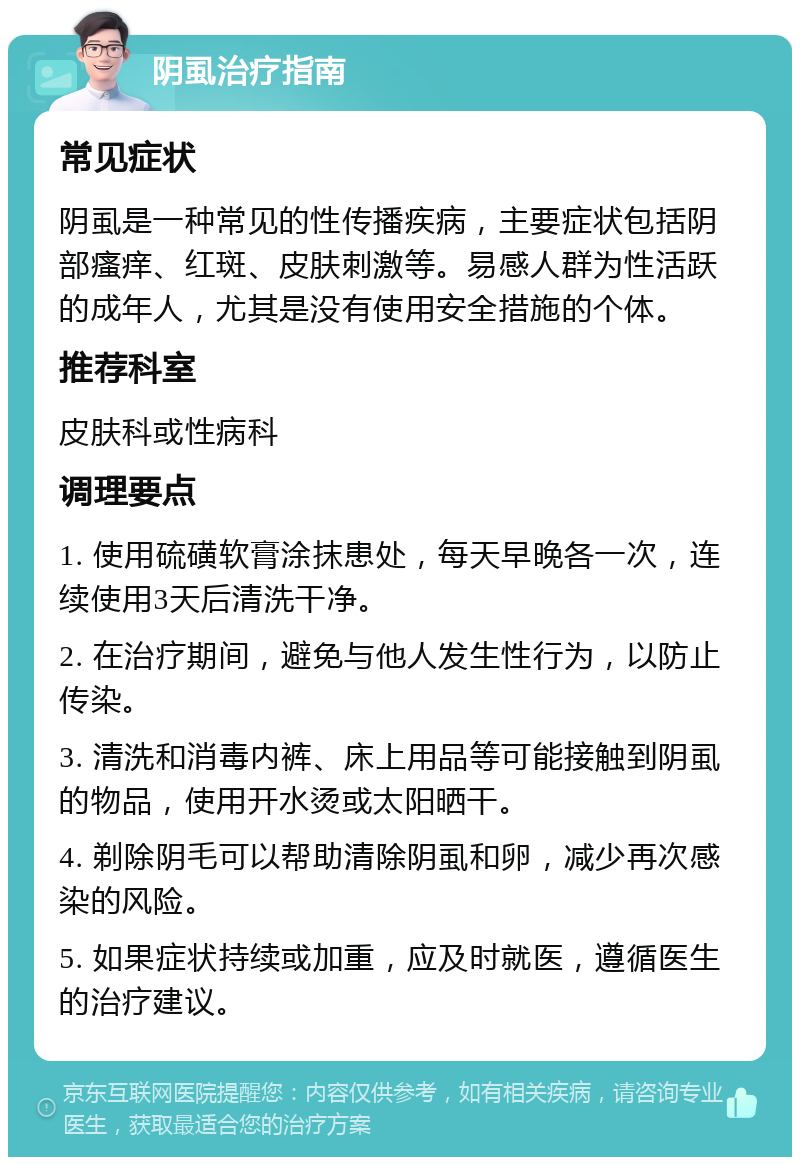 阴虱治疗指南 常见症状 阴虱是一种常见的性传播疾病，主要症状包括阴部瘙痒、红斑、皮肤刺激等。易感人群为性活跃的成年人，尤其是没有使用安全措施的个体。 推荐科室 皮肤科或性病科 调理要点 1. 使用硫磺软膏涂抹患处，每天早晚各一次，连续使用3天后清洗干净。 2. 在治疗期间，避免与他人发生性行为，以防止传染。 3. 清洗和消毒内裤、床上用品等可能接触到阴虱的物品，使用开水烫或太阳晒干。 4. 剃除阴毛可以帮助清除阴虱和卵，减少再次感染的风险。 5. 如果症状持续或加重，应及时就医，遵循医生的治疗建议。