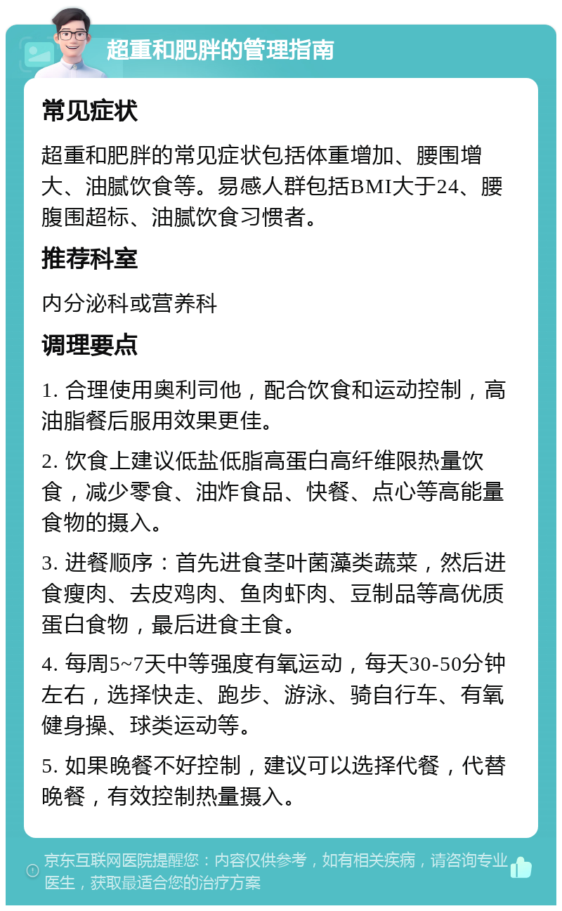 超重和肥胖的管理指南 常见症状 超重和肥胖的常见症状包括体重增加、腰围增大、油腻饮食等。易感人群包括BMI大于24、腰腹围超标、油腻饮食习惯者。 推荐科室 内分泌科或营养科 调理要点 1. 合理使用奥利司他，配合饮食和运动控制，高油脂餐后服用效果更佳。 2. 饮食上建议低盐低脂高蛋白高纤维限热量饮食，减少零食、油炸食品、快餐、点心等高能量食物的摄入。 3. 进餐顺序：首先进食茎叶菌藻类蔬菜，然后进食瘦肉、去皮鸡肉、鱼肉虾肉、豆制品等高优质蛋白食物，最后进食主食。 4. 每周5~7天中等强度有氧运动，每天30-50分钟左右，选择快走、跑步、游泳、骑自行车、有氧健身操、球类运动等。 5. 如果晚餐不好控制，建议可以选择代餐，代替晚餐，有效控制热量摄入。