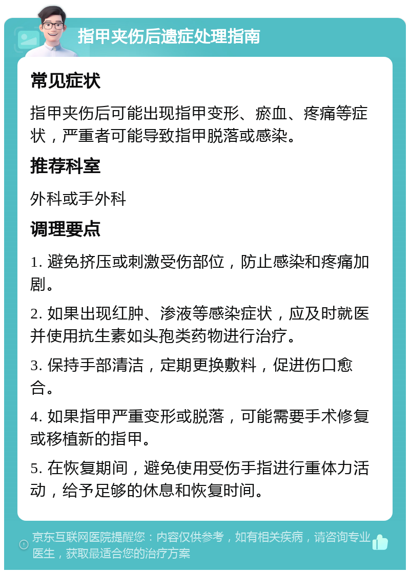 指甲夹伤后遗症处理指南 常见症状 指甲夹伤后可能出现指甲变形、瘀血、疼痛等症状，严重者可能导致指甲脱落或感染。 推荐科室 外科或手外科 调理要点 1. 避免挤压或刺激受伤部位，防止感染和疼痛加剧。 2. 如果出现红肿、渗液等感染症状，应及时就医并使用抗生素如头孢类药物进行治疗。 3. 保持手部清洁，定期更换敷料，促进伤口愈合。 4. 如果指甲严重变形或脱落，可能需要手术修复或移植新的指甲。 5. 在恢复期间，避免使用受伤手指进行重体力活动，给予足够的休息和恢复时间。