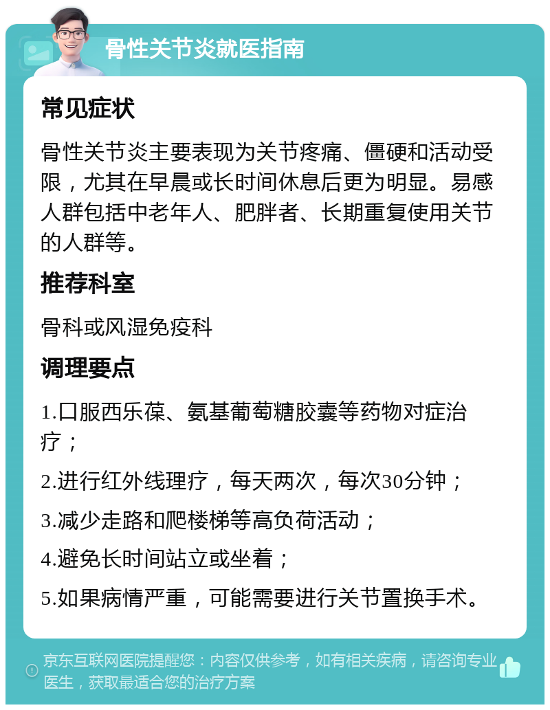 骨性关节炎就医指南 常见症状 骨性关节炎主要表现为关节疼痛、僵硬和活动受限，尤其在早晨或长时间休息后更为明显。易感人群包括中老年人、肥胖者、长期重复使用关节的人群等。 推荐科室 骨科或风湿免疫科 调理要点 1.口服西乐葆、氨基葡萄糖胶囊等药物对症治疗； 2.进行红外线理疗，每天两次，每次30分钟； 3.减少走路和爬楼梯等高负荷活动； 4.避免长时间站立或坐着； 5.如果病情严重，可能需要进行关节置换手术。