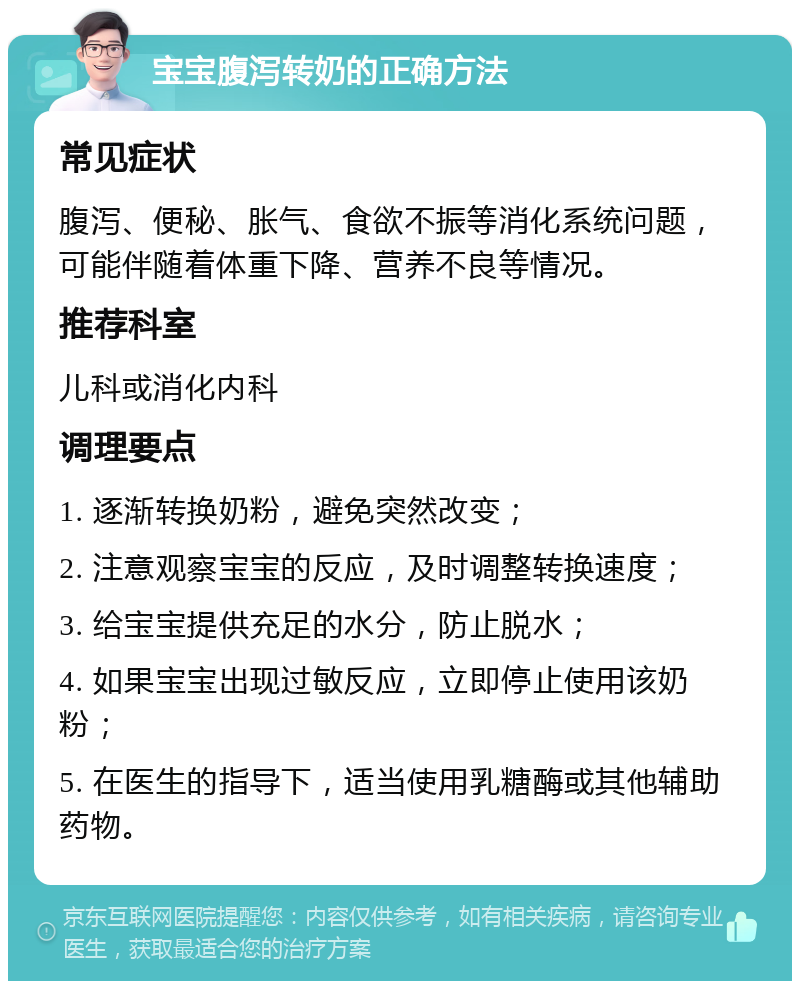 宝宝腹泻转奶的正确方法 常见症状 腹泻、便秘、胀气、食欲不振等消化系统问题，可能伴随着体重下降、营养不良等情况。 推荐科室 儿科或消化内科 调理要点 1. 逐渐转换奶粉，避免突然改变； 2. 注意观察宝宝的反应，及时调整转换速度； 3. 给宝宝提供充足的水分，防止脱水； 4. 如果宝宝出现过敏反应，立即停止使用该奶粉； 5. 在医生的指导下，适当使用乳糖酶或其他辅助药物。