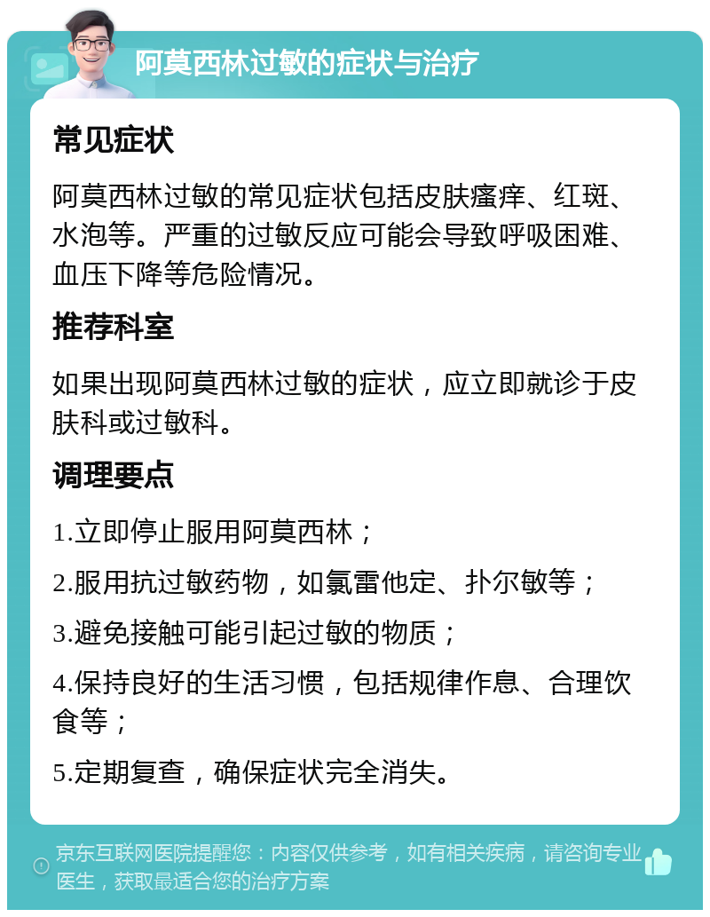 阿莫西林过敏的症状与治疗 常见症状 阿莫西林过敏的常见症状包括皮肤瘙痒、红斑、水泡等。严重的过敏反应可能会导致呼吸困难、血压下降等危险情况。 推荐科室 如果出现阿莫西林过敏的症状，应立即就诊于皮肤科或过敏科。 调理要点 1.立即停止服用阿莫西林； 2.服用抗过敏药物，如氯雷他定、扑尔敏等； 3.避免接触可能引起过敏的物质； 4.保持良好的生活习惯，包括规律作息、合理饮食等； 5.定期复查，确保症状完全消失。