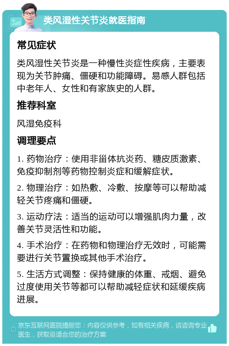 类风湿性关节炎就医指南 常见症状 类风湿性关节炎是一种慢性炎症性疾病，主要表现为关节肿痛、僵硬和功能障碍。易感人群包括中老年人、女性和有家族史的人群。 推荐科室 风湿免疫科 调理要点 1. 药物治疗：使用非甾体抗炎药、糖皮质激素、免疫抑制剂等药物控制炎症和缓解症状。 2. 物理治疗：如热敷、冷敷、按摩等可以帮助减轻关节疼痛和僵硬。 3. 运动疗法：适当的运动可以增强肌肉力量，改善关节灵活性和功能。 4. 手术治疗：在药物和物理治疗无效时，可能需要进行关节置换或其他手术治疗。 5. 生活方式调整：保持健康的体重、戒烟、避免过度使用关节等都可以帮助减轻症状和延缓疾病进展。