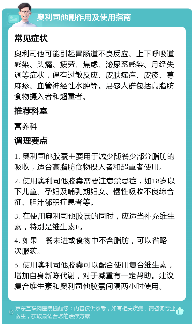 奥利司他副作用及使用指南 常见症状 奥利司他可能引起胃肠道不良反应、上下呼吸道感染、头痛、疲劳、焦虑、泌尿系感染、月经失调等症状，偶有过敏反应、皮肤瘙痒、皮疹、荨麻疹、血管神经性水肿等。易感人群包括高脂肪食物摄入者和超重者。 推荐科室 营养科 调理要点 1. 奥利司他胶囊主要用于减少随餐少部分脂肪的吸收，适合高脂肪食物摄入者和超重者使用。 2. 使用奥利司他胶囊需要注意禁忌症，如18岁以下儿童、孕妇及哺乳期妇女、慢性吸收不良综合征、胆汁郁积症患者等。 3. 在使用奥利司他胶囊的同时，应适当补充维生素，特别是维生素E。 4. 如果一餐未进或食物中不含脂肪，可以省略一次服药。 5. 使用奥利司他胶囊可以配合使用复合维生素，增加自身新陈代谢，对于减重有一定帮助。建议复合维生素和奥利司他胶囊间隔两小时使用。