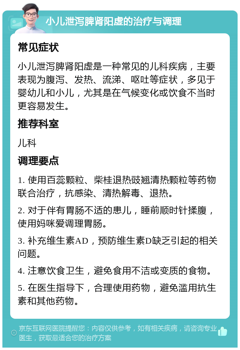 小儿泄泻脾肾阳虚的治疗与调理 常见症状 小儿泄泻脾肾阳虚是一种常见的儿科疾病，主要表现为腹泻、发热、流涕、呕吐等症状，多见于婴幼儿和小儿，尤其是在气候变化或饮食不当时更容易发生。 推荐科室 儿科 调理要点 1. 使用百蕊颗粒、柴桂退热豉翘清热颗粒等药物联合治疗，抗感染、清热解毒、退热。 2. 对于伴有胃肠不适的患儿，睡前顺时针揉腹，使用妈咪爱调理胃肠。 3. 补充维生素AD，预防维生素D缺乏引起的相关问题。 4. 注意饮食卫生，避免食用不洁或变质的食物。 5. 在医生指导下，合理使用药物，避免滥用抗生素和其他药物。