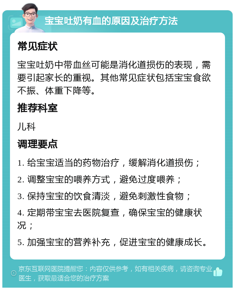 宝宝吐奶有血的原因及治疗方法 常见症状 宝宝吐奶中带血丝可能是消化道损伤的表现，需要引起家长的重视。其他常见症状包括宝宝食欲不振、体重下降等。 推荐科室 儿科 调理要点 1. 给宝宝适当的药物治疗，缓解消化道损伤； 2. 调整宝宝的喂养方式，避免过度喂养； 3. 保持宝宝的饮食清淡，避免刺激性食物； 4. 定期带宝宝去医院复查，确保宝宝的健康状况； 5. 加强宝宝的营养补充，促进宝宝的健康成长。