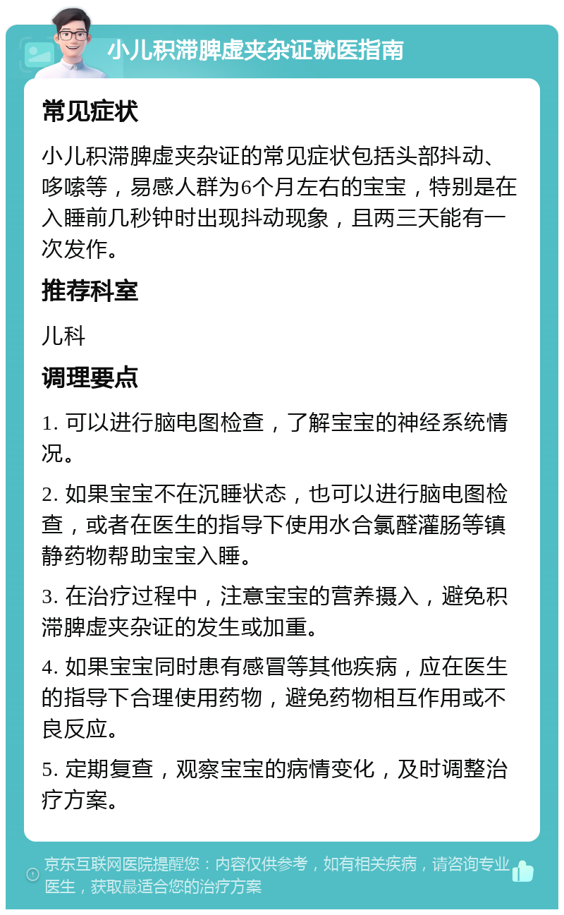 小儿积滞脾虚夹杂证就医指南 常见症状 小儿积滞脾虚夹杂证的常见症状包括头部抖动、哆嗦等，易感人群为6个月左右的宝宝，特别是在入睡前几秒钟时出现抖动现象，且两三天能有一次发作。 推荐科室 儿科 调理要点 1. 可以进行脑电图检查，了解宝宝的神经系统情况。 2. 如果宝宝不在沉睡状态，也可以进行脑电图检查，或者在医生的指导下使用水合氯醛灌肠等镇静药物帮助宝宝入睡。 3. 在治疗过程中，注意宝宝的营养摄入，避免积滞脾虚夹杂证的发生或加重。 4. 如果宝宝同时患有感冒等其他疾病，应在医生的指导下合理使用药物，避免药物相互作用或不良反应。 5. 定期复查，观察宝宝的病情变化，及时调整治疗方案。