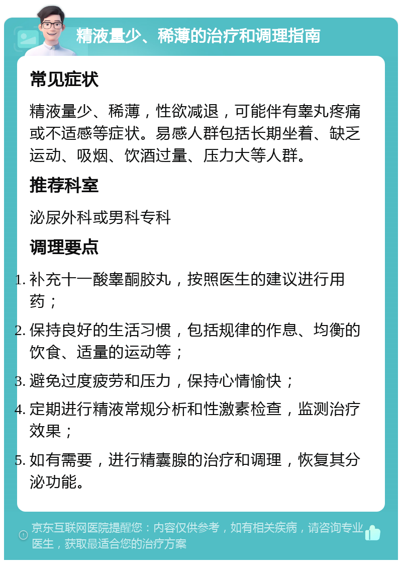 精液量少、稀薄的治疗和调理指南 常见症状 精液量少、稀薄，性欲减退，可能伴有睾丸疼痛或不适感等症状。易感人群包括长期坐着、缺乏运动、吸烟、饮酒过量、压力大等人群。 推荐科室 泌尿外科或男科专科 调理要点 补充十一酸睾酮胶丸，按照医生的建议进行用药； 保持良好的生活习惯，包括规律的作息、均衡的饮食、适量的运动等； 避免过度疲劳和压力，保持心情愉快； 定期进行精液常规分析和性激素检查，监测治疗效果； 如有需要，进行精囊腺的治疗和调理，恢复其分泌功能。