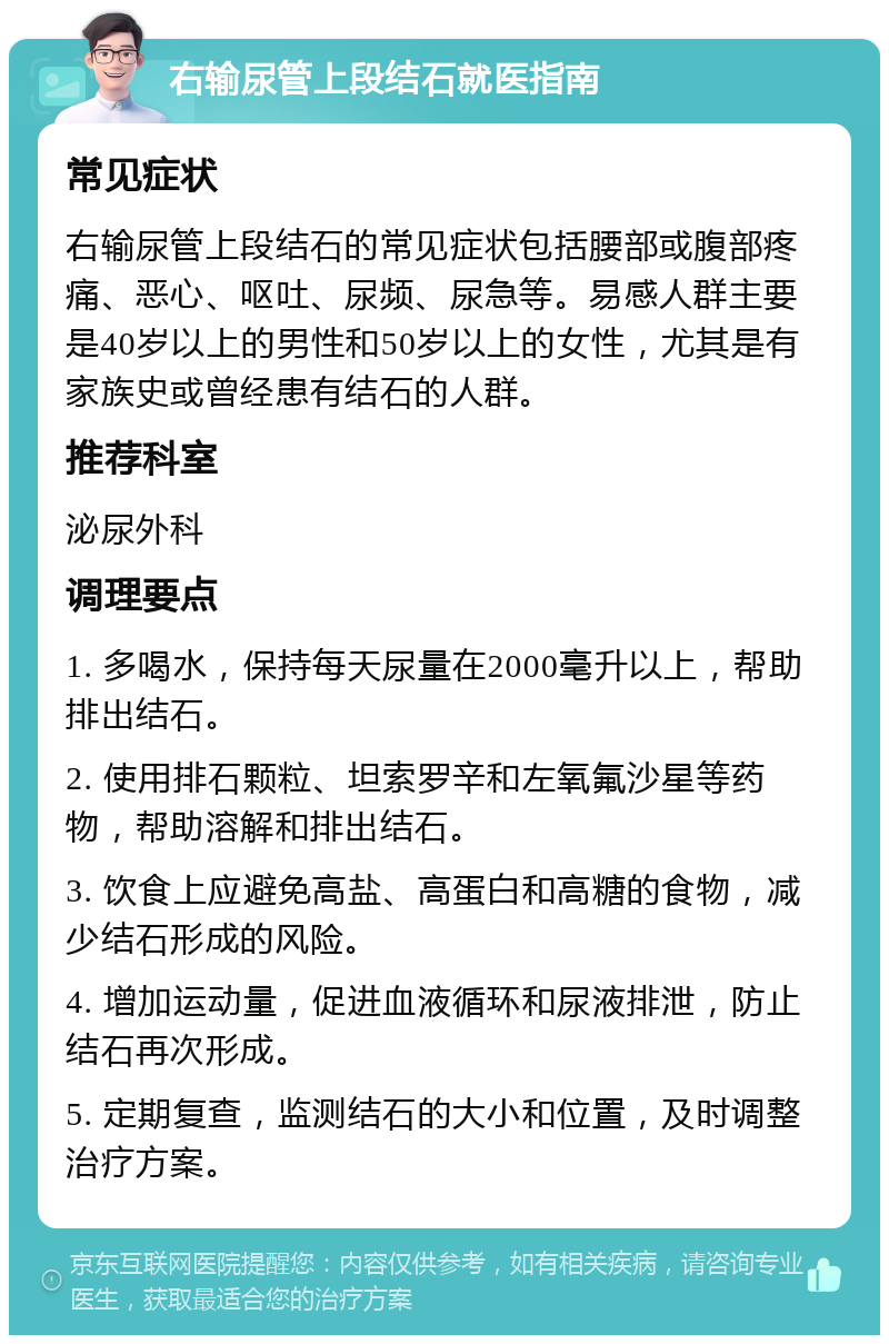 右输尿管上段结石就医指南 常见症状 右输尿管上段结石的常见症状包括腰部或腹部疼痛、恶心、呕吐、尿频、尿急等。易感人群主要是40岁以上的男性和50岁以上的女性，尤其是有家族史或曾经患有结石的人群。 推荐科室 泌尿外科 调理要点 1. 多喝水，保持每天尿量在2000毫升以上，帮助排出结石。 2. 使用排石颗粒、坦索罗辛和左氧氟沙星等药物，帮助溶解和排出结石。 3. 饮食上应避免高盐、高蛋白和高糖的食物，减少结石形成的风险。 4. 增加运动量，促进血液循环和尿液排泄，防止结石再次形成。 5. 定期复查，监测结石的大小和位置，及时调整治疗方案。