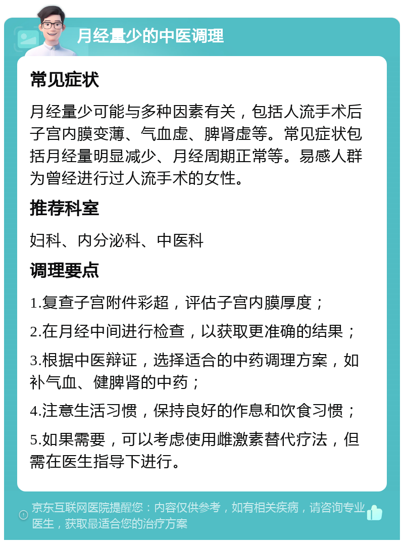 月经量少的中医调理 常见症状 月经量少可能与多种因素有关，包括人流手术后子宫内膜变薄、气血虚、脾肾虚等。常见症状包括月经量明显减少、月经周期正常等。易感人群为曾经进行过人流手术的女性。 推荐科室 妇科、内分泌科、中医科 调理要点 1.复查子宫附件彩超，评估子宫内膜厚度； 2.在月经中间进行检查，以获取更准确的结果； 3.根据中医辩证，选择适合的中药调理方案，如补气血、健脾肾的中药； 4.注意生活习惯，保持良好的作息和饮食习惯； 5.如果需要，可以考虑使用雌激素替代疗法，但需在医生指导下进行。