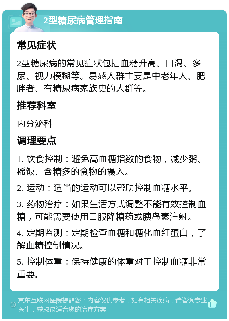 2型糖尿病管理指南 常见症状 2型糖尿病的常见症状包括血糖升高、口渴、多尿、视力模糊等。易感人群主要是中老年人、肥胖者、有糖尿病家族史的人群等。 推荐科室 内分泌科 调理要点 1. 饮食控制：避免高血糖指数的食物，减少粥、稀饭、含糖多的食物的摄入。 2. 运动：适当的运动可以帮助控制血糖水平。 3. 药物治疗：如果生活方式调整不能有效控制血糖，可能需要使用口服降糖药或胰岛素注射。 4. 定期监测：定期检查血糖和糖化血红蛋白，了解血糖控制情况。 5. 控制体重：保持健康的体重对于控制血糖非常重要。