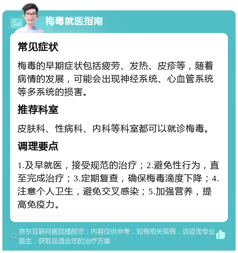 梅毒就医指南 常见症状 梅毒的早期症状包括疲劳、发热、皮疹等，随着病情的发展，可能会出现神经系统、心血管系统等多系统的损害。 推荐科室 皮肤科、性病科、内科等科室都可以就诊梅毒。 调理要点 1.及早就医，接受规范的治疗；2.避免性行为，直至完成治疗；3.定期复查，确保梅毒滴度下降；4.注意个人卫生，避免交叉感染；5.加强营养，提高免疫力。