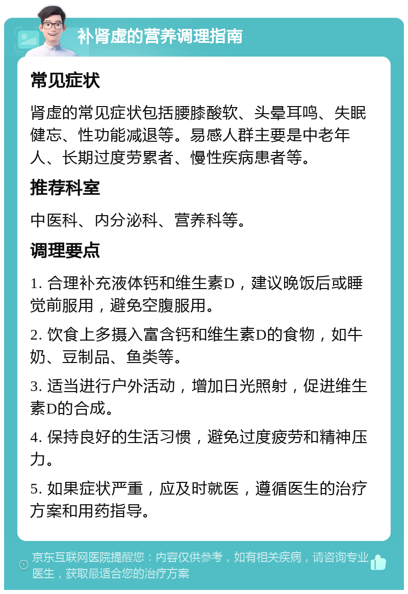 补肾虚的营养调理指南 常见症状 肾虚的常见症状包括腰膝酸软、头晕耳鸣、失眠健忘、性功能减退等。易感人群主要是中老年人、长期过度劳累者、慢性疾病患者等。 推荐科室 中医科、内分泌科、营养科等。 调理要点 1. 合理补充液体钙和维生素D，建议晚饭后或睡觉前服用，避免空腹服用。 2. 饮食上多摄入富含钙和维生素D的食物，如牛奶、豆制品、鱼类等。 3. 适当进行户外活动，增加日光照射，促进维生素D的合成。 4. 保持良好的生活习惯，避免过度疲劳和精神压力。 5. 如果症状严重，应及时就医，遵循医生的治疗方案和用药指导。