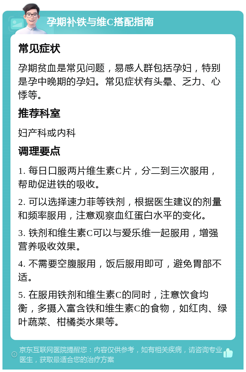 孕期补铁与维C搭配指南 常见症状 孕期贫血是常见问题，易感人群包括孕妇，特别是孕中晚期的孕妇。常见症状有头晕、乏力、心悸等。 推荐科室 妇产科或内科 调理要点 1. 每日口服两片维生素C片，分二到三次服用，帮助促进铁的吸收。 2. 可以选择速力菲等铁剂，根据医生建议的剂量和频率服用，注意观察血红蛋白水平的变化。 3. 铁剂和维生素C可以与爱乐维一起服用，增强营养吸收效果。 4. 不需要空腹服用，饭后服用即可，避免胃部不适。 5. 在服用铁剂和维生素C的同时，注意饮食均衡，多摄入富含铁和维生素C的食物，如红肉、绿叶蔬菜、柑橘类水果等。