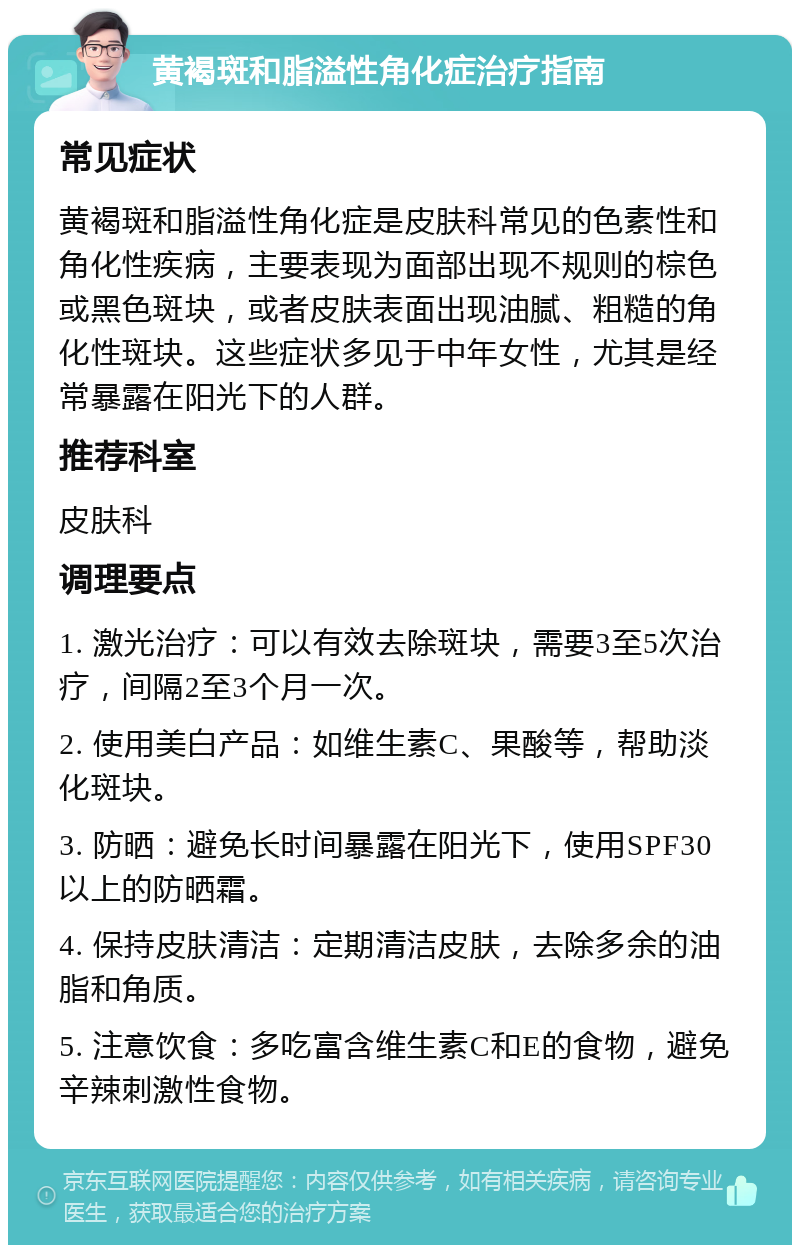 黄褐斑和脂溢性角化症治疗指南 常见症状 黄褐斑和脂溢性角化症是皮肤科常见的色素性和角化性疾病，主要表现为面部出现不规则的棕色或黑色斑块，或者皮肤表面出现油腻、粗糙的角化性斑块。这些症状多见于中年女性，尤其是经常暴露在阳光下的人群。 推荐科室 皮肤科 调理要点 1. 激光治疗：可以有效去除斑块，需要3至5次治疗，间隔2至3个月一次。 2. 使用美白产品：如维生素C、果酸等，帮助淡化斑块。 3. 防晒：避免长时间暴露在阳光下，使用SPF30以上的防晒霜。 4. 保持皮肤清洁：定期清洁皮肤，去除多余的油脂和角质。 5. 注意饮食：多吃富含维生素C和E的食物，避免辛辣刺激性食物。