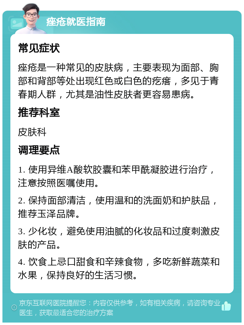 痤疮就医指南 常见症状 痤疮是一种常见的皮肤病，主要表现为面部、胸部和背部等处出现红色或白色的疙瘩，多见于青春期人群，尤其是油性皮肤者更容易患病。 推荐科室 皮肤科 调理要点 1. 使用异维A酸软胶囊和苯甲酰凝胶进行治疗，注意按照医嘱使用。 2. 保持面部清洁，使用温和的洗面奶和护肤品，推荐玉泽品牌。 3. 少化妆，避免使用油腻的化妆品和过度刺激皮肤的产品。 4. 饮食上忌口甜食和辛辣食物，多吃新鲜蔬菜和水果，保持良好的生活习惯。