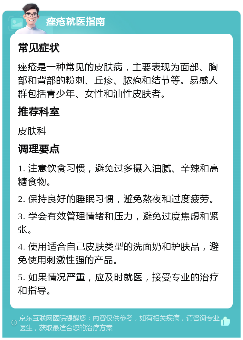 痤疮就医指南 常见症状 痤疮是一种常见的皮肤病，主要表现为面部、胸部和背部的粉刺、丘疹、脓疱和结节等。易感人群包括青少年、女性和油性皮肤者。 推荐科室 皮肤科 调理要点 1. 注意饮食习惯，避免过多摄入油腻、辛辣和高糖食物。 2. 保持良好的睡眠习惯，避免熬夜和过度疲劳。 3. 学会有效管理情绪和压力，避免过度焦虑和紧张。 4. 使用适合自己皮肤类型的洗面奶和护肤品，避免使用刺激性强的产品。 5. 如果情况严重，应及时就医，接受专业的治疗和指导。