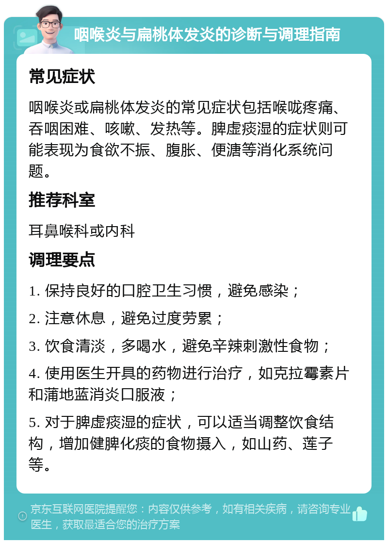 咽喉炎与扁桃体发炎的诊断与调理指南 常见症状 咽喉炎或扁桃体发炎的常见症状包括喉咙疼痛、吞咽困难、咳嗽、发热等。脾虚痰湿的症状则可能表现为食欲不振、腹胀、便溏等消化系统问题。 推荐科室 耳鼻喉科或内科 调理要点 1. 保持良好的口腔卫生习惯，避免感染； 2. 注意休息，避免过度劳累； 3. 饮食清淡，多喝水，避免辛辣刺激性食物； 4. 使用医生开具的药物进行治疗，如克拉霉素片和蒲地蓝消炎口服液； 5. 对于脾虚痰湿的症状，可以适当调整饮食结构，增加健脾化痰的食物摄入，如山药、莲子等。