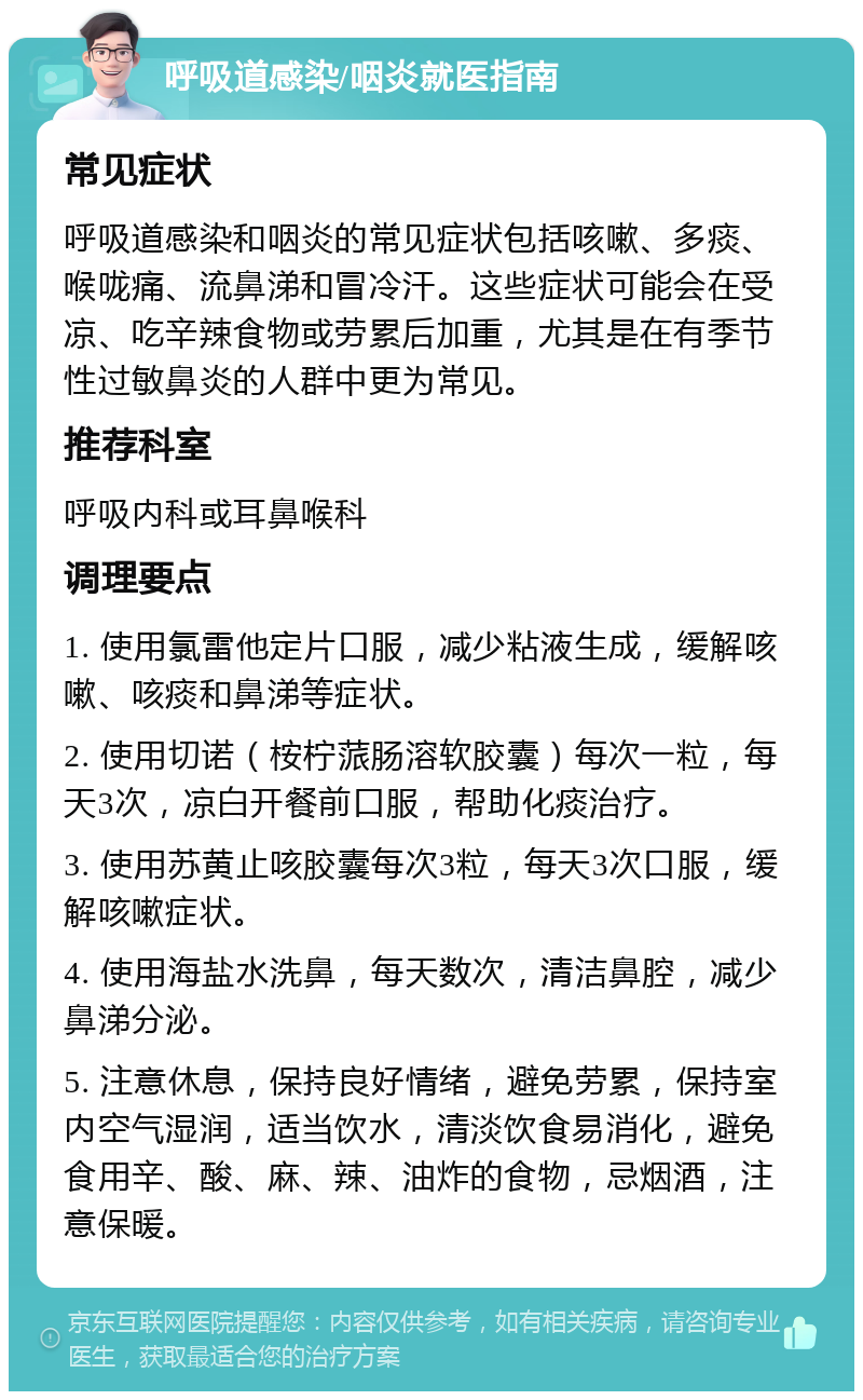 呼吸道感染/咽炎就医指南 常见症状 呼吸道感染和咽炎的常见症状包括咳嗽、多痰、喉咙痛、流鼻涕和冒冷汗。这些症状可能会在受凉、吃辛辣食物或劳累后加重，尤其是在有季节性过敏鼻炎的人群中更为常见。 推荐科室 呼吸内科或耳鼻喉科 调理要点 1. 使用氯雷他定片口服，减少粘液生成，缓解咳嗽、咳痰和鼻涕等症状。 2. 使用切诺（桉柠蒎肠溶软胶囊）每次一粒，每天3次，凉白开餐前口服，帮助化痰治疗。 3. 使用苏黄止咳胶囊每次3粒，每天3次口服，缓解咳嗽症状。 4. 使用海盐水洗鼻，每天数次，清洁鼻腔，减少鼻涕分泌。 5. 注意休息，保持良好情绪，避免劳累，保持室内空气湿润，适当饮水，清淡饮食易消化，避免食用辛、酸、麻、辣、油炸的食物，忌烟酒，注意保暖。