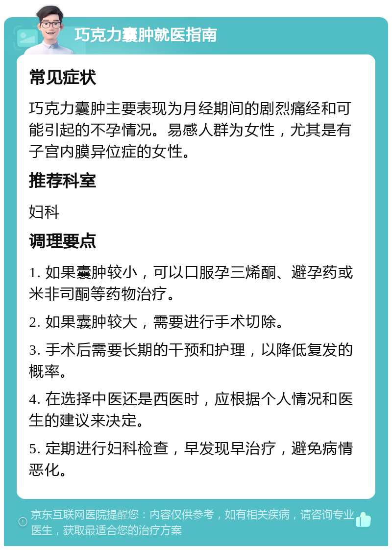 巧克力囊肿就医指南 常见症状 巧克力囊肿主要表现为月经期间的剧烈痛经和可能引起的不孕情况。易感人群为女性，尤其是有子宫内膜异位症的女性。 推荐科室 妇科 调理要点 1. 如果囊肿较小，可以口服孕三烯酮、避孕药或米非司酮等药物治疗。 2. 如果囊肿较大，需要进行手术切除。 3. 手术后需要长期的干预和护理，以降低复发的概率。 4. 在选择中医还是西医时，应根据个人情况和医生的建议来决定。 5. 定期进行妇科检查，早发现早治疗，避免病情恶化。