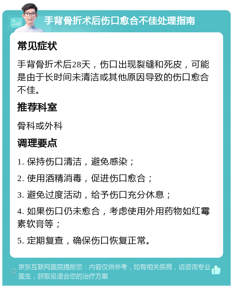 手背骨折术后伤口愈合不佳处理指南 常见症状 手背骨折术后28天，伤口出现裂缝和死皮，可能是由于长时间未清洁或其他原因导致的伤口愈合不佳。 推荐科室 骨科或外科 调理要点 1. 保持伤口清洁，避免感染； 2. 使用酒精消毒，促进伤口愈合； 3. 避免过度活动，给予伤口充分休息； 4. 如果伤口仍未愈合，考虑使用外用药物如红霉素软膏等； 5. 定期复查，确保伤口恢复正常。