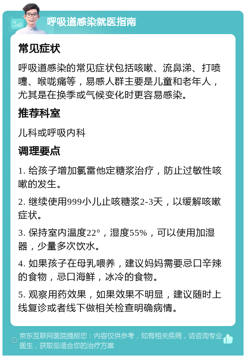 呼吸道感染就医指南 常见症状 呼吸道感染的常见症状包括咳嗽、流鼻涕、打喷嚏、喉咙痛等，易感人群主要是儿童和老年人，尤其是在换季或气候变化时更容易感染。 推荐科室 儿科或呼吸内科 调理要点 1. 给孩子增加氯雷他定糖浆治疗，防止过敏性咳嗽的发生。 2. 继续使用999小儿止咳糖浆2-3天，以缓解咳嗽症状。 3. 保持室内温度22°，湿度55%，可以使用加湿器，少量多次饮水。 4. 如果孩子在母乳喂养，建议妈妈需要忌口辛辣的食物，忌口海鲜，冰冷的食物。 5. 观察用药效果，如果效果不明显，建议随时上线复诊或者线下做相关检查明确病情。