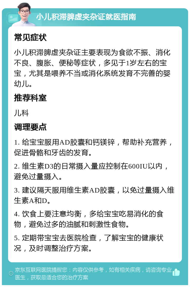 小儿积滞脾虚夹杂证就医指南 常见症状 小儿积滞脾虚夹杂证主要表现为食欲不振、消化不良、腹胀、便秘等症状，多见于1岁左右的宝宝，尤其是喂养不当或消化系统发育不完善的婴幼儿。 推荐科室 儿科 调理要点 1. 给宝宝服用AD胶囊和钙镁锌，帮助补充营养，促进骨骼和牙齿的发育。 2. 维生素D3的日常摄入量应控制在600IU以内，避免过量摄入。 3. 建议隔天服用维生素AD胶囊，以免过量摄入维生素A和D。 4. 饮食上要注意均衡，多给宝宝吃易消化的食物，避免过多的油腻和刺激性食物。 5. 定期带宝宝去医院检查，了解宝宝的健康状况，及时调整治疗方案。