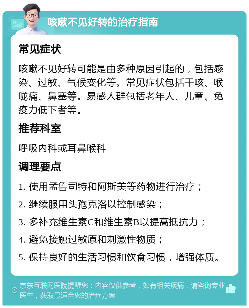 咳嗽不见好转的治疗指南 常见症状 咳嗽不见好转可能是由多种原因引起的，包括感染、过敏、气候变化等。常见症状包括干咳、喉咙痛、鼻塞等。易感人群包括老年人、儿童、免疫力低下者等。 推荐科室 呼吸内科或耳鼻喉科 调理要点 1. 使用孟鲁司特和阿斯美等药物进行治疗； 2. 继续服用头孢克洛以控制感染； 3. 多补充维生素C和维生素B以提高抵抗力； 4. 避免接触过敏原和刺激性物质； 5. 保持良好的生活习惯和饮食习惯，增强体质。