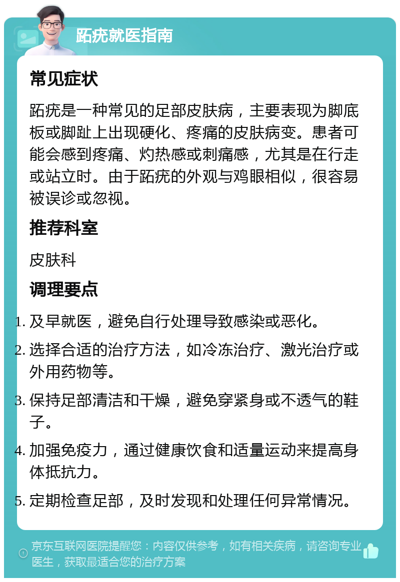 跖疣就医指南 常见症状 跖疣是一种常见的足部皮肤病，主要表现为脚底板或脚趾上出现硬化、疼痛的皮肤病变。患者可能会感到疼痛、灼热感或刺痛感，尤其是在行走或站立时。由于跖疣的外观与鸡眼相似，很容易被误诊或忽视。 推荐科室 皮肤科 调理要点 及早就医，避免自行处理导致感染或恶化。 选择合适的治疗方法，如冷冻治疗、激光治疗或外用药物等。 保持足部清洁和干燥，避免穿紧身或不透气的鞋子。 加强免疫力，通过健康饮食和适量运动来提高身体抵抗力。 定期检查足部，及时发现和处理任何异常情况。