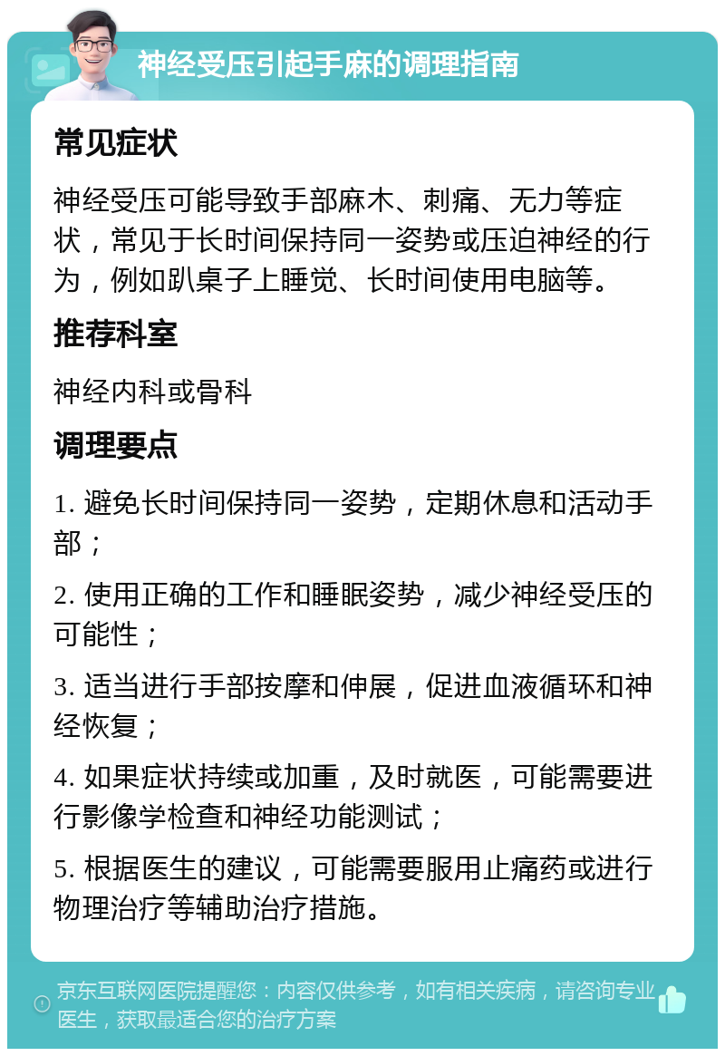 神经受压引起手麻的调理指南 常见症状 神经受压可能导致手部麻木、刺痛、无力等症状，常见于长时间保持同一姿势或压迫神经的行为，例如趴桌子上睡觉、长时间使用电脑等。 推荐科室 神经内科或骨科 调理要点 1. 避免长时间保持同一姿势，定期休息和活动手部； 2. 使用正确的工作和睡眠姿势，减少神经受压的可能性； 3. 适当进行手部按摩和伸展，促进血液循环和神经恢复； 4. 如果症状持续或加重，及时就医，可能需要进行影像学检查和神经功能测试； 5. 根据医生的建议，可能需要服用止痛药或进行物理治疗等辅助治疗措施。