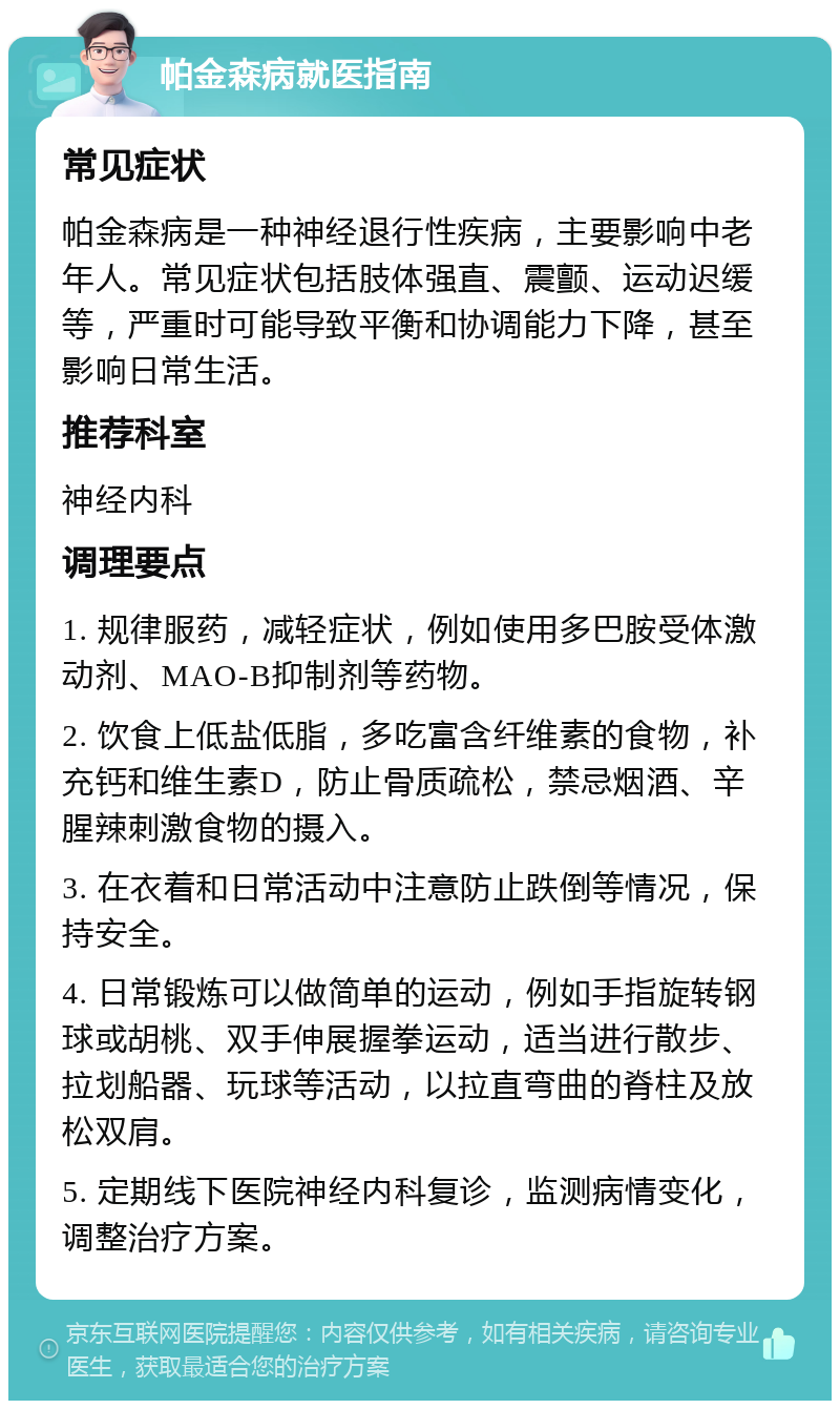 帕金森病就医指南 常见症状 帕金森病是一种神经退行性疾病，主要影响中老年人。常见症状包括肢体强直、震颤、运动迟缓等，严重时可能导致平衡和协调能力下降，甚至影响日常生活。 推荐科室 神经内科 调理要点 1. 规律服药，减轻症状，例如使用多巴胺受体激动剂、MAO-B抑制剂等药物。 2. 饮食上低盐低脂，多吃富含纤维素的食物，补充钙和维生素D，防止骨质疏松，禁忌烟酒、辛腥辣刺激食物的摄入。 3. 在衣着和日常活动中注意防止跌倒等情况，保持安全。 4. 日常锻炼可以做简单的运动，例如手指旋转钢球或胡桃、双手伸展握拳运动，适当进行散步、拉划船器、玩球等活动，以拉直弯曲的脊柱及放松双肩。 5. 定期线下医院神经内科复诊，监测病情变化，调整治疗方案。