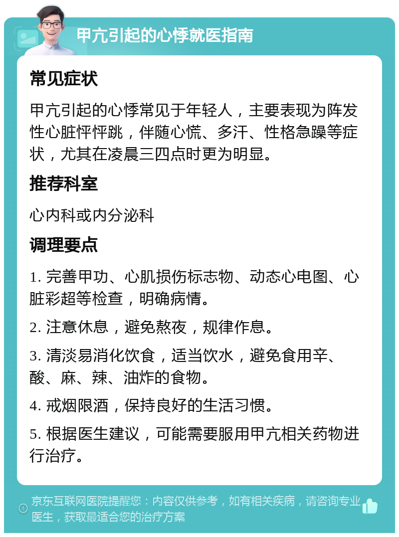 甲亢引起的心悸就医指南 常见症状 甲亢引起的心悸常见于年轻人，主要表现为阵发性心脏怦怦跳，伴随心慌、多汗、性格急躁等症状，尤其在凌晨三四点时更为明显。 推荐科室 心内科或内分泌科 调理要点 1. 完善甲功、心肌损伤标志物、动态心电图、心脏彩超等检查，明确病情。 2. 注意休息，避免熬夜，规律作息。 3. 清淡易消化饮食，适当饮水，避免食用辛、酸、麻、辣、油炸的食物。 4. 戒烟限酒，保持良好的生活习惯。 5. 根据医生建议，可能需要服用甲亢相关药物进行治疗。