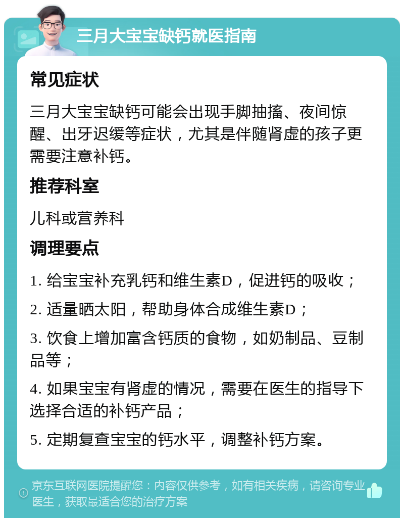 三月大宝宝缺钙就医指南 常见症状 三月大宝宝缺钙可能会出现手脚抽搐、夜间惊醒、出牙迟缓等症状，尤其是伴随肾虚的孩子更需要注意补钙。 推荐科室 儿科或营养科 调理要点 1. 给宝宝补充乳钙和维生素D，促进钙的吸收； 2. 适量晒太阳，帮助身体合成维生素D； 3. 饮食上增加富含钙质的食物，如奶制品、豆制品等； 4. 如果宝宝有肾虚的情况，需要在医生的指导下选择合适的补钙产品； 5. 定期复查宝宝的钙水平，调整补钙方案。