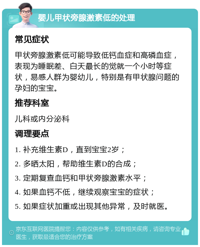 婴儿甲状旁腺激素低的处理 常见症状 甲状旁腺激素低可能导致低钙血症和高磷血症，表现为睡眠差、白天最长的觉就一个小时等症状，易感人群为婴幼儿，特别是有甲状腺问题的孕妇的宝宝。 推荐科室 儿科或内分泌科 调理要点 1. 补充维生素D，直到宝宝2岁； 2. 多晒太阳，帮助维生素D的合成； 3. 定期复查血钙和甲状旁腺激素水平； 4. 如果血钙不低，继续观察宝宝的症状； 5. 如果症状加重或出现其他异常，及时就医。