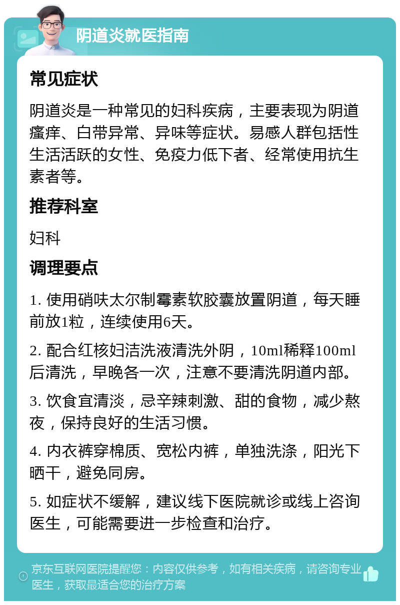 阴道炎就医指南 常见症状 阴道炎是一种常见的妇科疾病，主要表现为阴道瘙痒、白带异常、异味等症状。易感人群包括性生活活跃的女性、免疫力低下者、经常使用抗生素者等。 推荐科室 妇科 调理要点 1. 使用硝呋太尔制霉素软胶囊放置阴道，每天睡前放1粒，连续使用6天。 2. 配合红核妇洁洗液清洗外阴，10ml稀释100ml后清洗，早晚各一次，注意不要清洗阴道内部。 3. 饮食宜清淡，忌辛辣刺激、甜的食物，减少熬夜，保持良好的生活习惯。 4. 内衣裤穿棉质、宽松内裤，单独洗涤，阳光下晒干，避免同房。 5. 如症状不缓解，建议线下医院就诊或线上咨询医生，可能需要进一步检查和治疗。