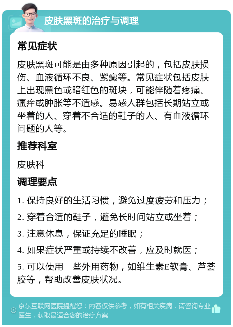 皮肤黑斑的治疗与调理 常见症状 皮肤黑斑可能是由多种原因引起的，包括皮肤损伤、血液循环不良、紫癜等。常见症状包括皮肤上出现黑色或暗红色的斑块，可能伴随着疼痛、瘙痒或肿胀等不适感。易感人群包括长期站立或坐着的人、穿着不合适的鞋子的人、有血液循环问题的人等。 推荐科室 皮肤科 调理要点 1. 保持良好的生活习惯，避免过度疲劳和压力； 2. 穿着合适的鞋子，避免长时间站立或坐着； 3. 注意休息，保证充足的睡眠； 4. 如果症状严重或持续不改善，应及时就医； 5. 可以使用一些外用药物，如维生素E软膏、芦荟胶等，帮助改善皮肤状况。