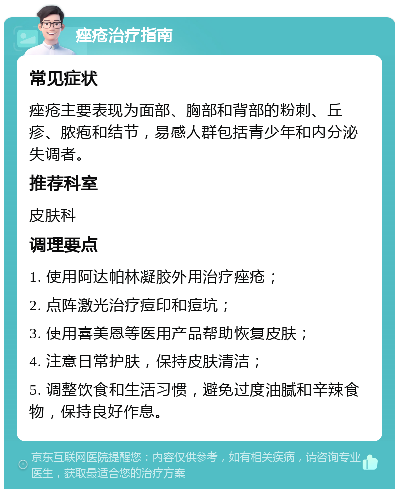 痤疮治疗指南 常见症状 痤疮主要表现为面部、胸部和背部的粉刺、丘疹、脓疱和结节，易感人群包括青少年和内分泌失调者。 推荐科室 皮肤科 调理要点 1. 使用阿达帕林凝胶外用治疗痤疮； 2. 点阵激光治疗痘印和痘坑； 3. 使用喜美恩等医用产品帮助恢复皮肤； 4. 注意日常护肤，保持皮肤清洁； 5. 调整饮食和生活习惯，避免过度油腻和辛辣食物，保持良好作息。