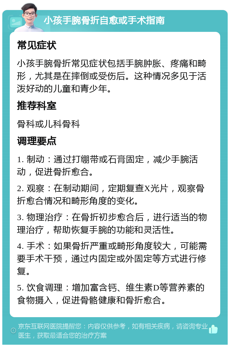 小孩手腕骨折自愈或手术指南 常见症状 小孩手腕骨折常见症状包括手腕肿胀、疼痛和畸形，尤其是在摔倒或受伤后。这种情况多见于活泼好动的儿童和青少年。 推荐科室 骨科或儿科骨科 调理要点 1. 制动：通过打绷带或石膏固定，减少手腕活动，促进骨折愈合。 2. 观察：在制动期间，定期复查X光片，观察骨折愈合情况和畸形角度的变化。 3. 物理治疗：在骨折初步愈合后，进行适当的物理治疗，帮助恢复手腕的功能和灵活性。 4. 手术：如果骨折严重或畸形角度较大，可能需要手术干预，通过内固定或外固定等方式进行修复。 5. 饮食调理：增加富含钙、维生素D等营养素的食物摄入，促进骨骼健康和骨折愈合。