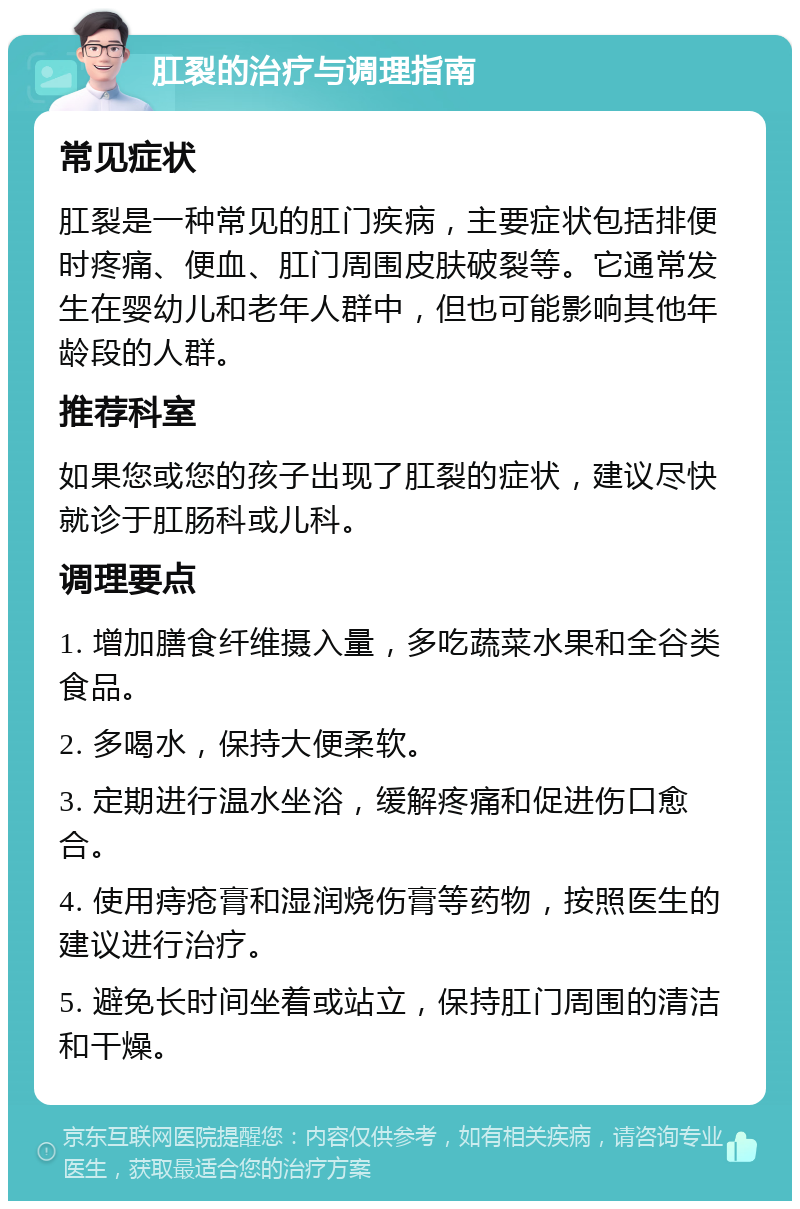 肛裂的治疗与调理指南 常见症状 肛裂是一种常见的肛门疾病，主要症状包括排便时疼痛、便血、肛门周围皮肤破裂等。它通常发生在婴幼儿和老年人群中，但也可能影响其他年龄段的人群。 推荐科室 如果您或您的孩子出现了肛裂的症状，建议尽快就诊于肛肠科或儿科。 调理要点 1. 增加膳食纤维摄入量，多吃蔬菜水果和全谷类食品。 2. 多喝水，保持大便柔软。 3. 定期进行温水坐浴，缓解疼痛和促进伤口愈合。 4. 使用痔疮膏和湿润烧伤膏等药物，按照医生的建议进行治疗。 5. 避免长时间坐着或站立，保持肛门周围的清洁和干燥。