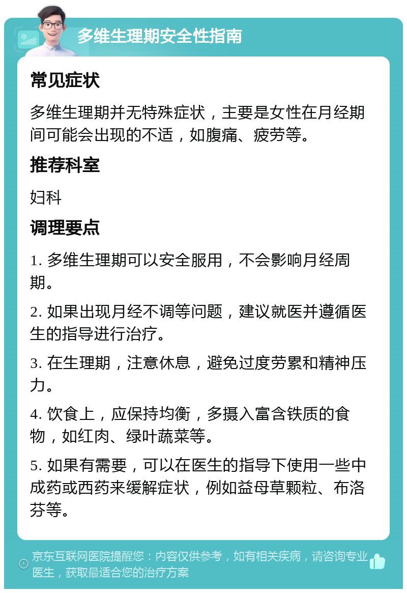 多维生理期安全性指南 常见症状 多维生理期并无特殊症状，主要是女性在月经期间可能会出现的不适，如腹痛、疲劳等。 推荐科室 妇科 调理要点 1. 多维生理期可以安全服用，不会影响月经周期。 2. 如果出现月经不调等问题，建议就医并遵循医生的指导进行治疗。 3. 在生理期，注意休息，避免过度劳累和精神压力。 4. 饮食上，应保持均衡，多摄入富含铁质的食物，如红肉、绿叶蔬菜等。 5. 如果有需要，可以在医生的指导下使用一些中成药或西药来缓解症状，例如益母草颗粒、布洛芬等。