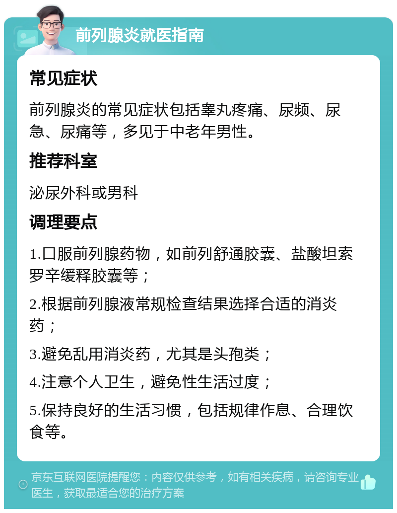 前列腺炎就医指南 常见症状 前列腺炎的常见症状包括睾丸疼痛、尿频、尿急、尿痛等，多见于中老年男性。 推荐科室 泌尿外科或男科 调理要点 1.口服前列腺药物，如前列舒通胶囊、盐酸坦索罗辛缓释胶囊等； 2.根据前列腺液常规检查结果选择合适的消炎药； 3.避免乱用消炎药，尤其是头孢类； 4.注意个人卫生，避免性生活过度； 5.保持良好的生活习惯，包括规律作息、合理饮食等。