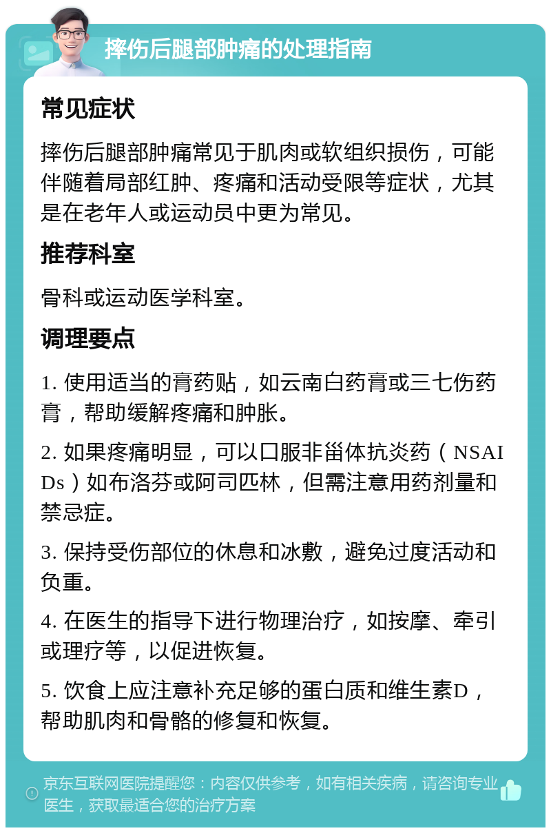 摔伤后腿部肿痛的处理指南 常见症状 摔伤后腿部肿痛常见于肌肉或软组织损伤，可能伴随着局部红肿、疼痛和活动受限等症状，尤其是在老年人或运动员中更为常见。 推荐科室 骨科或运动医学科室。 调理要点 1. 使用适当的膏药贴，如云南白药膏或三七伤药膏，帮助缓解疼痛和肿胀。 2. 如果疼痛明显，可以口服非甾体抗炎药（NSAIDs）如布洛芬或阿司匹林，但需注意用药剂量和禁忌症。 3. 保持受伤部位的休息和冰敷，避免过度活动和负重。 4. 在医生的指导下进行物理治疗，如按摩、牵引或理疗等，以促进恢复。 5. 饮食上应注意补充足够的蛋白质和维生素D，帮助肌肉和骨骼的修复和恢复。