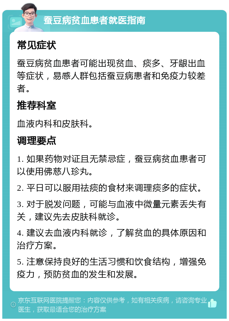 蚕豆病贫血患者就医指南 常见症状 蚕豆病贫血患者可能出现贫血、痰多、牙龈出血等症状，易感人群包括蚕豆病患者和免疫力较差者。 推荐科室 血液内科和皮肤科。 调理要点 1. 如果药物对证且无禁忌症，蚕豆病贫血患者可以使用佛慈八珍丸。 2. 平日可以服用祛痰的食材来调理痰多的症状。 3. 对于脱发问题，可能与血液中微量元素丢失有关，建议先去皮肤科就诊。 4. 建议去血液内科就诊，了解贫血的具体原因和治疗方案。 5. 注意保持良好的生活习惯和饮食结构，增强免疫力，预防贫血的发生和发展。