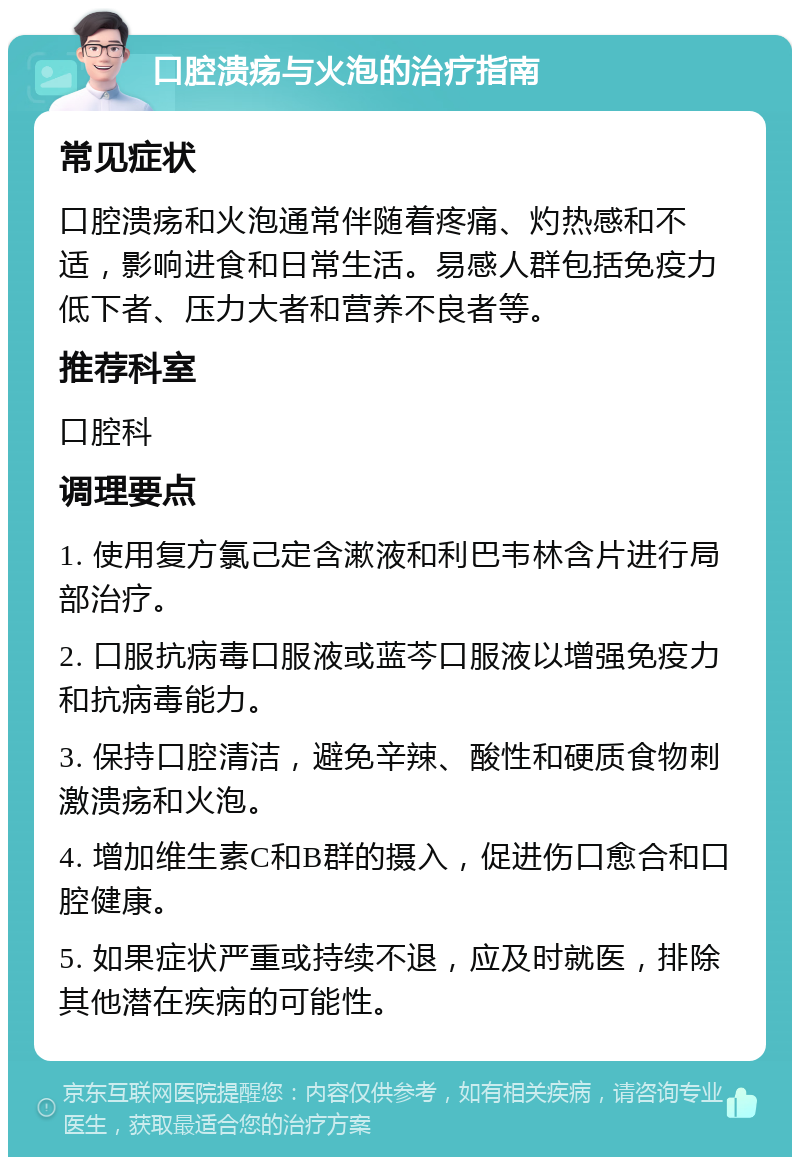 口腔溃疡与火泡的治疗指南 常见症状 口腔溃疡和火泡通常伴随着疼痛、灼热感和不适，影响进食和日常生活。易感人群包括免疫力低下者、压力大者和营养不良者等。 推荐科室 口腔科 调理要点 1. 使用复方氯己定含漱液和利巴韦林含片进行局部治疗。 2. 口服抗病毒口服液或蓝芩口服液以增强免疫力和抗病毒能力。 3. 保持口腔清洁，避免辛辣、酸性和硬质食物刺激溃疡和火泡。 4. 增加维生素C和B群的摄入，促进伤口愈合和口腔健康。 5. 如果症状严重或持续不退，应及时就医，排除其他潜在疾病的可能性。