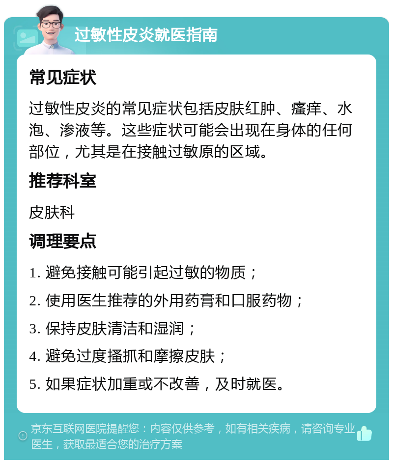 过敏性皮炎就医指南 常见症状 过敏性皮炎的常见症状包括皮肤红肿、瘙痒、水泡、渗液等。这些症状可能会出现在身体的任何部位，尤其是在接触过敏原的区域。 推荐科室 皮肤科 调理要点 1. 避免接触可能引起过敏的物质； 2. 使用医生推荐的外用药膏和口服药物； 3. 保持皮肤清洁和湿润； 4. 避免过度搔抓和摩擦皮肤； 5. 如果症状加重或不改善，及时就医。