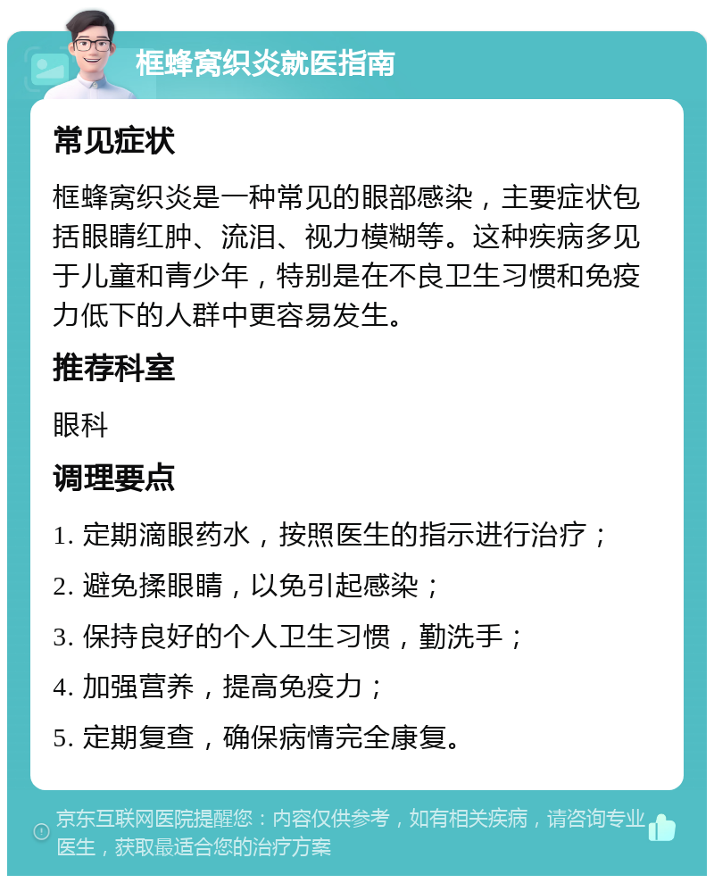 框蜂窝织炎就医指南 常见症状 框蜂窝织炎是一种常见的眼部感染，主要症状包括眼睛红肿、流泪、视力模糊等。这种疾病多见于儿童和青少年，特别是在不良卫生习惯和免疫力低下的人群中更容易发生。 推荐科室 眼科 调理要点 1. 定期滴眼药水，按照医生的指示进行治疗； 2. 避免揉眼睛，以免引起感染； 3. 保持良好的个人卫生习惯，勤洗手； 4. 加强营养，提高免疫力； 5. 定期复查，确保病情完全康复。